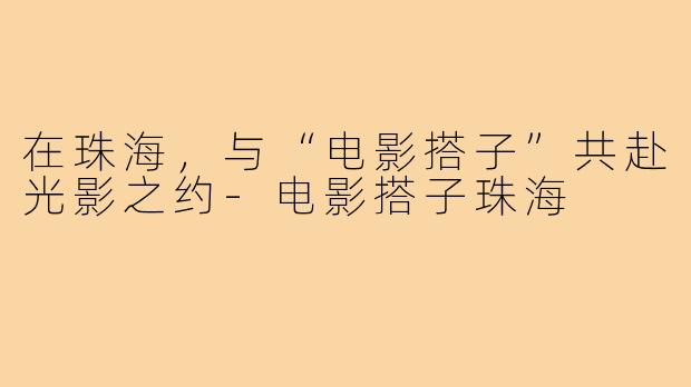 在珠海，与“电影搭子”共赴光影之约-电影搭子珠海