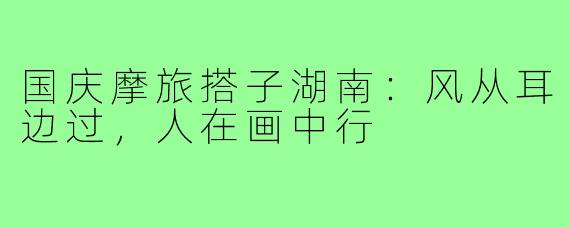 国庆摩旅搭子湖南：风从耳边过，人在画中行
