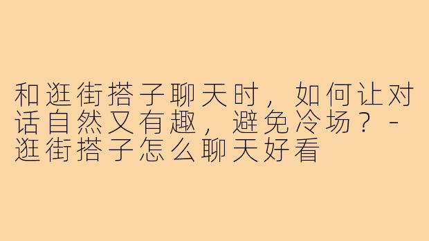 和逛街搭子聊天时，如何让对话自然又有趣，避免冷场？-逛街搭子怎么聊天好看