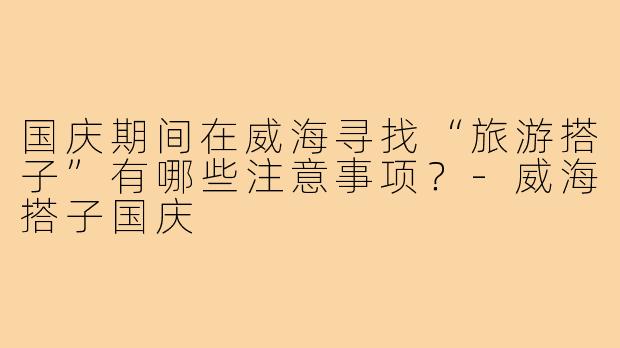 国庆期间在威海寻找“旅游搭子”有哪些注意事项?-威海搭子国庆