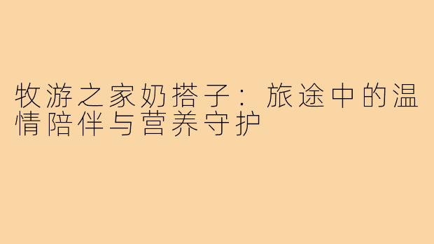 牧游之家奶搭子:旅途中的温情陪伴与营养守护