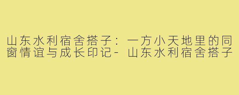 山东水利宿舍搭子：一方小天地里的同窗情谊与成长印记-山东水利宿舍搭子