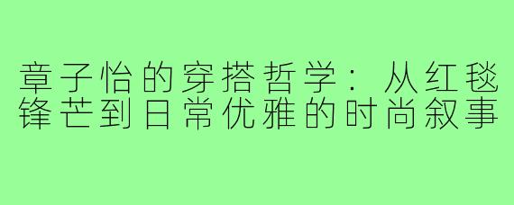 章子怡的穿搭哲学：从红毯锋芒到日常优雅的时尚叙事