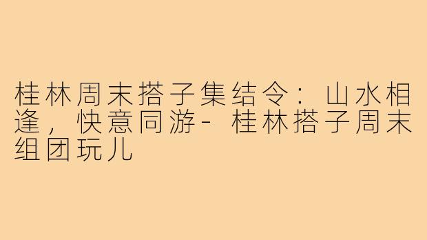 桂林周末搭子集结令：山水相逢，快意同游-桂林搭子周末组团玩儿