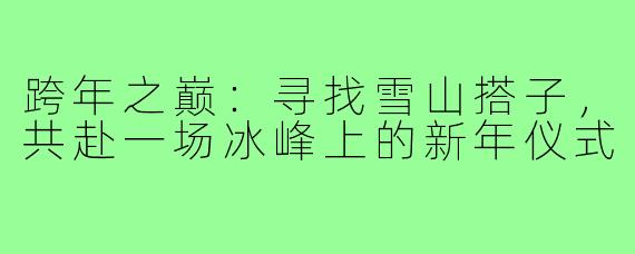 跨年之巅：寻找雪山搭子，共赴一场冰峰上的新年仪式