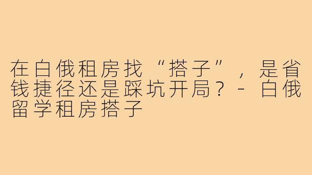 在白俄租房找“搭子”，是省钱捷径还是踩坑开局？-白俄留学租房搭子
