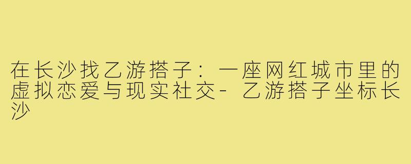 在长沙找乙游搭子：一座网红城市里的虚拟恋爱与现实社交-乙游搭子坐标长沙