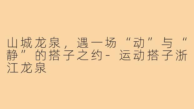 山城龙泉，遇一场“动”与“静”的搭子之约-运动搭子浙江龙泉