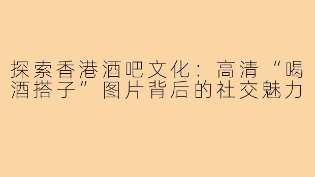 探索香港酒吧文化：高清“喝酒搭子”图片背后的社交魅力