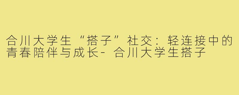 合川大学生“搭子”社交：轻连接中的青春陪伴与成长-合川大学生搭子