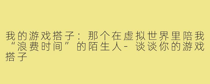我的游戏搭子：那个在虚拟世界里陪我“浪费时间”的陌生人-谈谈你的游戏搭子