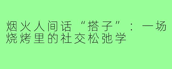 烟火人间话“搭子”:一场烧烤里的社交松弛学