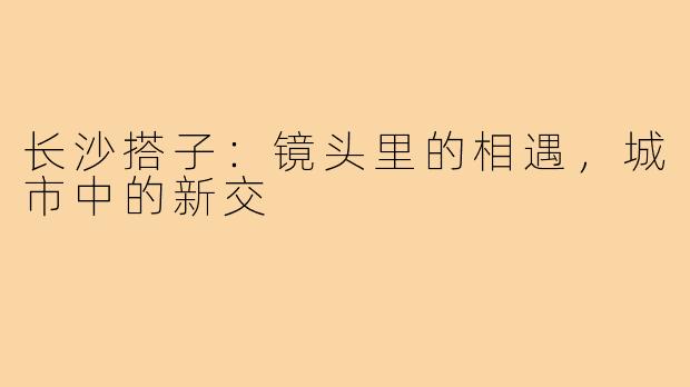 长沙搭子：镜头里的相遇，城市中的新交