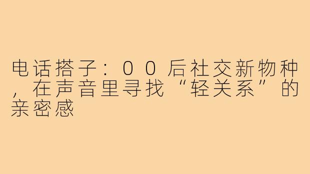 电话搭子：00后社交新物种，在声音里寻找“轻关系”的亲密感