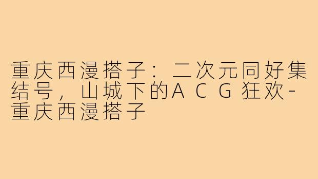 重庆西漫搭子：二次元同好集结号，山城下的ACG狂欢-重庆西漫搭子