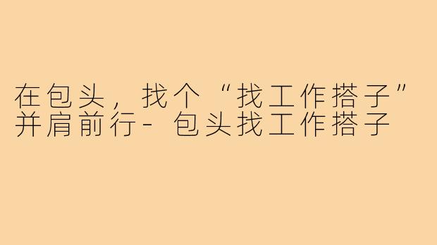 在包头，找个“找工作搭子”并肩前行-包头找工作搭子
