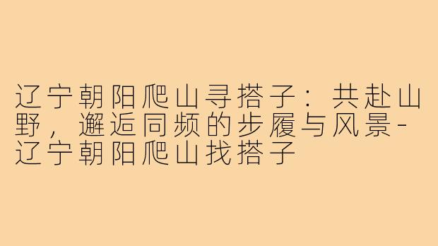 辽宁朝阳爬山寻搭子：共赴山野，邂逅同频的步履与风景-辽宁朝阳爬山找搭子