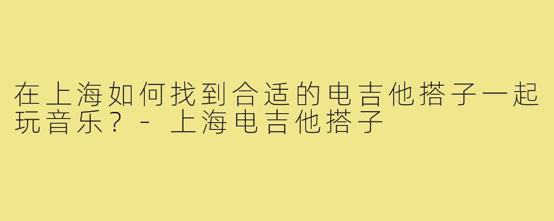 在上海如何找到合适的电吉他搭子一起玩音乐？-上海电吉他搭子