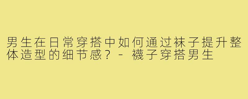 男生在日常穿搭中如何通过袜子提升整体造型的细节感?-襪子穿搭男生