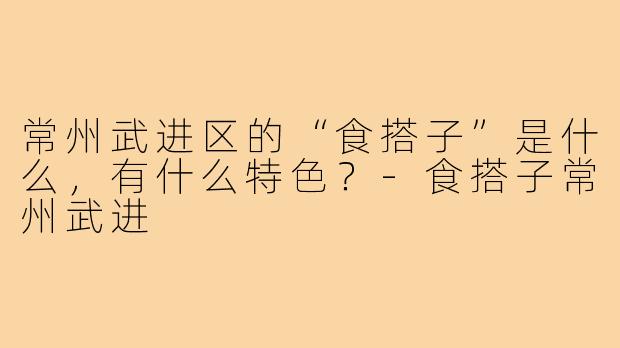 常州武进区的“食搭子”是什么，有什么特色？-食搭子常州武进