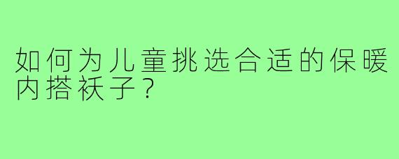 如何为儿童挑选合适的保暖内搭袄子?