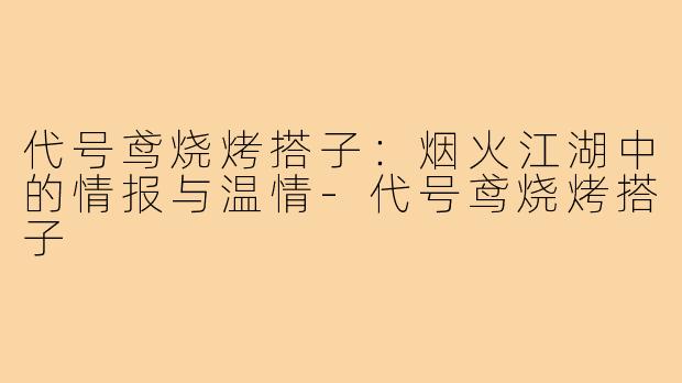 代号鸢烧烤搭子:烟火江湖中的情报与温情-代号鸢烧烤搭子