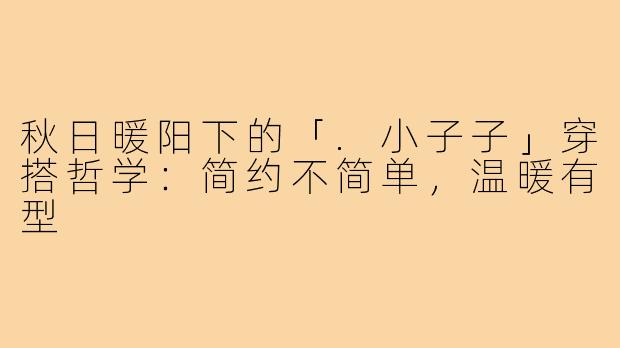 秋日暖阳下的「.小子子」穿搭哲学:简约不简单,温暖有型