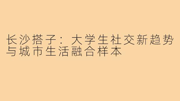 长沙搭子：大学生社交新趋势与城市生活融合样本