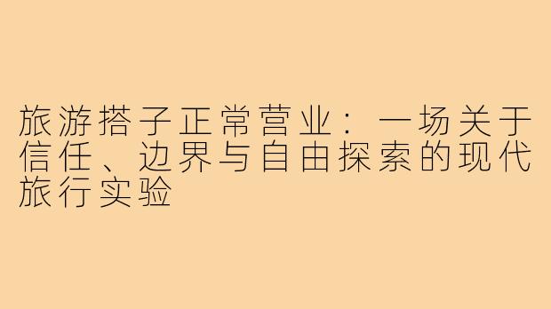 旅游搭子正常营业：一场关于信任、边界与自由探索的现代旅行实验