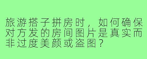 旅游搭子拼房时，如何确保对方发的房间图片是真实而非过度美颜或盗图？