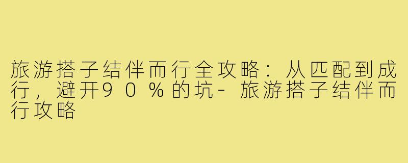 旅游搭子结伴而行全攻略：从匹配到成行，避开90%的坑-旅游搭子结伴而行攻略