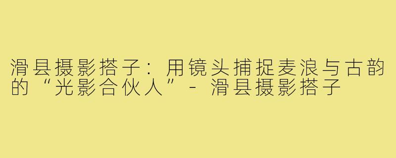 滑县摄影搭子：用镜头捕捉麦浪与古韵的“光影合伙人”-滑县摄影搭子