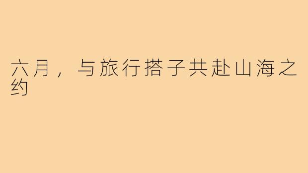 六月,与旅行搭子共赴山海之约