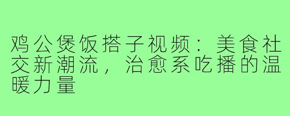 鸡公煲饭搭子视频:美食社交新潮流,治愈系吃播的温暖力量