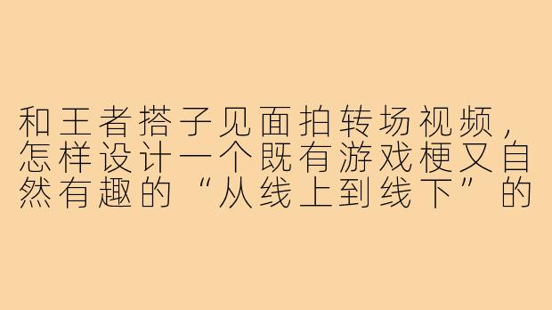 和王者搭子见面拍转场视频，怎样设计一个既有游戏梗又自然有趣的“从线上到线下”的转场动作？
