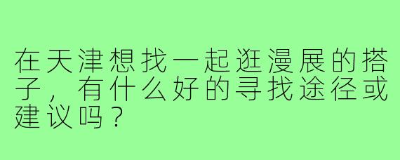 在天津想找一起逛漫展的搭子，有什么好的寻找途径或建议吗？