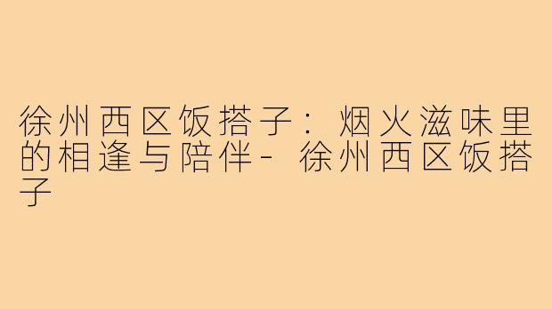 徐州西区饭搭子：烟火滋味里的相逢与陪伴-徐州西区饭搭子