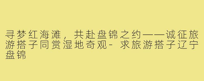 寻梦红海滩，共赴盘锦之约——诚征旅游搭子同赏湿地奇观-求旅游搭子辽宁盘锦