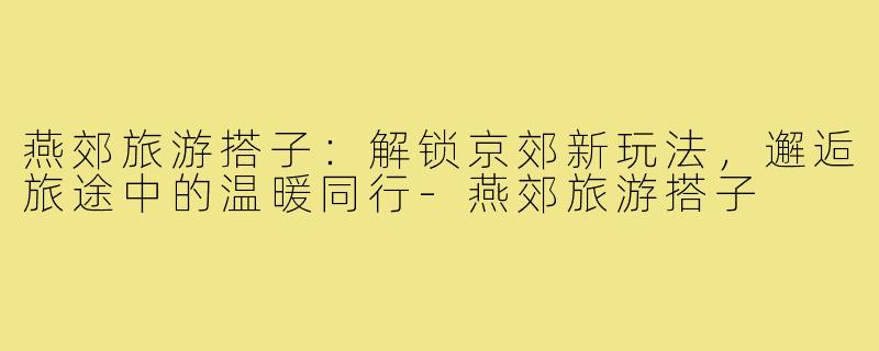 燕郊旅游搭子：解锁京郊新玩法，邂逅旅途中的温暖同行-燕郊旅游搭子