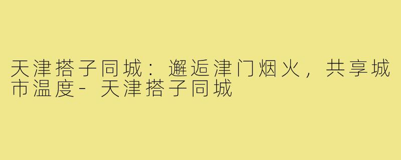 天津搭子同城：邂逅津门烟火，共享城市温度-天津搭子同城