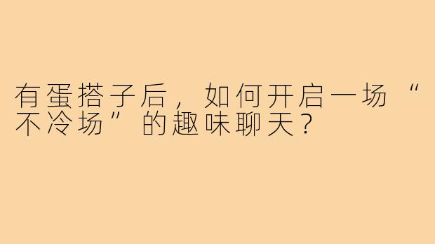 有蛋搭子后，如何开启一场“不冷场”的趣味聊天？