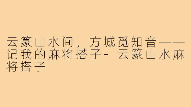 云篆山水间，方城觅知音——记我的麻将搭子-云篆山水麻将搭子