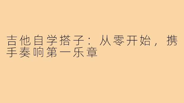 吉他自学搭子：从零开始，携手奏响第一乐章