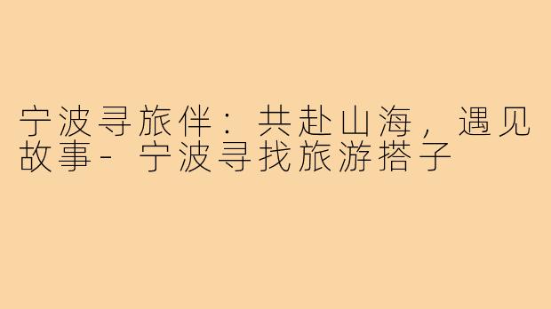 宁波寻旅伴：共赴山海，遇见故事-宁波寻找旅游搭子