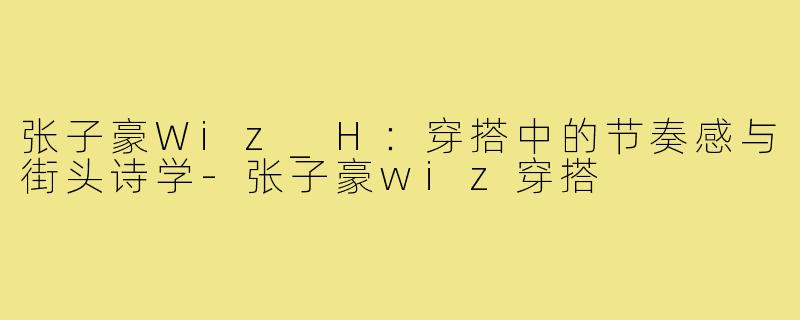 张子豪Wiz_H：穿搭中的节奏感与街头诗学-张子豪wiz穿搭