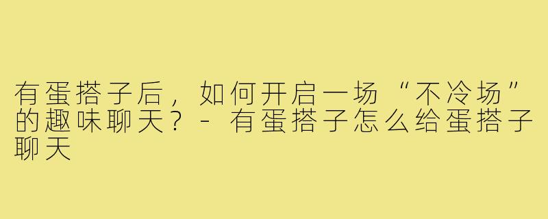 有蛋搭子后，如何开启一场“不冷场”的趣味聊天？-有蛋搭子怎么给蛋搭子聊天