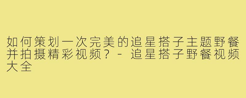 如何策划一次完美的追星搭子主题野餐并拍摄精彩视频？-追星搭子野餐视频大全