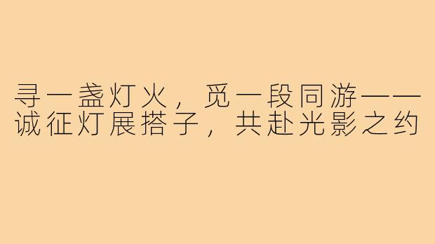 寻一盏灯火，觅一段同游——诚征灯展搭子，共赴光影之约