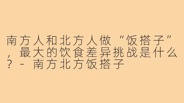 南方人和北方人做“饭搭子”,最大的饮食差异挑战是什么?-南方北方饭搭子