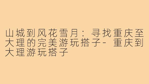 山城到风花雪月：寻找重庆至大理的完美游玩搭子-重庆到大理游玩搭子